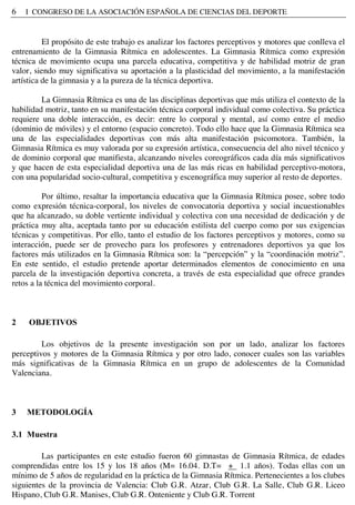 6 I CONGRESO DE LA ASOCIACIÓN ESPAÑOLA DE CIENCIAS DEL DEPORTE
El propósito de este trabajo es analizar los factores perceptivos y motores que conlleva el
entrenamiento de la Gimnasia Rítmica en adolescentes. La Gimnasia Rítmica como expresión
técnica de movimiento ocupa una parcela educativa, competitiva y de habilidad motriz de gran
valor, siendo muy significativa su aportación a la plasticidad del movimiento, a la manifestación
artística de la gimnasia y a la pureza de la técnica deportiva.
La Gimnasia Rítmica es una de las disciplinas deportivas que más utiliza el contexto de la
habilidad motriz, tanto en su manifestación técnica corporal individual como colectiva. Su práctica
requiere una doble interacción, es decir: entre lo corporal y mental, así como entre el medio
(dominio de móviles) y el entorno (espacio concreto). Todo ello hace que la Gimnasia Rítmica sea
una de las especialidades deportivas con más alta manifestación psicomotora. También, la
Gimnasia Rítmica es muy valorada por su expresión artística, consecuencia del alto nivel técnico y
de dominio corporal que manifiesta, alcanzando niveles coreográficos cada día más significativos
y que hacen de esta especialidad deportiva una de las más ricas en habilidad perceptivo-motora,
con una popularidad socio-cultural, competitiva y escenográfica muy superior al resto de deportes.
Por último, resaltar la importancia educativa que la Gimnasia Rítmica posee, sobre todo
como expresión técnica-corporal, los niveles de convocatoria deportiva y social incuestionables
que ha alcanzado, su doble vertiente individual y colectiva con una necesidad de dedicación y de
práctica muy alta, aceptada tanto por su educación estilista del cuerpo como por sus exigencias
técnicas y competitivas. Por ello, tanto el estudio de los factores perceptivos y motores, como su
interacción, puede ser de provecho para los profesores y entrenadores deportivos ya que los
factores más utilizados en la Gimnasia Rítmica son: la “percepción” y la “coordinación motriz”.
En este sentido, el estudio pretende aportar determinados elementos de conocimiento en una
parcela de la investigación deportiva concreta, a través de esta especialidad que ofrece grandes
retos a la técnica del movimiento corporal.
2 OBJETIVOS
Los objetivos de la presente investigación son por un lado, analizar los factores
perceptivos y motores de la Gimnasia Rítmica y por otro lado, conocer cuales son las variables
más significativas de la Gimnasia Rítmica en un grupo de adolescentes de la Comunidad
Valenciana.
3 METODOLOGÍA
3.1 Muestra
Las participantes en este estudio fueron 60 gimnastas de Gimnasia Rítmica, de edades
comprendidas entre los 15 y los 18 años (M= 16.04. D.T= + 1.1 años). Todas ellas con un
mínimo de 5 años de regularidad en la práctica de la Gimnasia Rítmica. Pertenecientes a los clubes
siguientes de la provincia de Valencia: Club G.R. Atzar, Club G.R. La Salle, Club G.R. Liceo
Hispano, Club G.R. Manises, Club G.R. Onteniente y Club G.R. Torrent
 