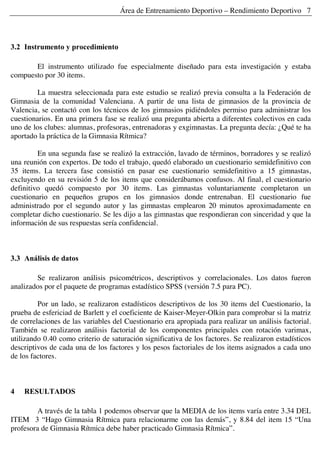Área de Entrenamiento Deportivo – Rendimiento Deportivo 7
3.2 Instrumento y procedimiento
El instrumento utilizado fue especialmente diseñado para esta investigación y estaba
compuesto por 30 items.
La muestra seleccionada para este estudio se realizó previa consulta a la Federación de
Gimnasia de la comunidad Valenciana. A partir de una lista de gimnasios de la provincia de
Valencia, se contactó con los técnicos de los gimnasios pidiéndoles permiso para administrar los
cuestionarios. En una primera fase se realizó una pregunta abierta a diferentes colectivos en cada
uno de los clubes: alumnas, profesoras, entrenadoras y exgimnastas. La pregunta decía: ¿Qué te ha
aportado la práctica de la Gimnasia Rítmica?
En una segunda fase se realizó la extracción, lavado de términos, borradores y se realizó
una reunión con expertos. De todo el trabajo, quedó elaborado un cuestionario semidefinitivo con
35 items. La tercera fase consistió en pasar ese cuestionario semidefinitivo a 15 gimnastas,
excluyendo en su revisión 5 de los items que considerábamos confusos. Al final, el cuestionario
definitivo quedó compuesto por 30 items. Las gimnastas voluntariamente completaron un
cuestionario en pequeños grupos en los gimnasios donde entrenaban. El cuestionario fue
administrado por el segundo autor y las gimnastas emplearon 20 minutos aproximadamente en
completar dicho cuestionario. Se les dijo a las gimnastas que respondieran con sinceridad y que la
información de sus respuestas sería confidencial.
3.3 Análisis de datos
Se realizaron análisis psicométricos, descriptivos y correlacionales. Los datos fueron
analizados por el paquete de programas estadístico SPSS (versión 7.5 para PC).
Por un lado, se realizaron estadísticos descriptivos de los 30 items del Cuestionario, la
prueba de esfericiad de Barlett y el coeficiente de Kaiser-Meyer-Olkin para comprobar si la matriz
de correlaciones de las variables del Cuestionario era apropiada para realizar un análisis factorial.
También se realizaron análisis factorial de los componentes principales con rotación varimax,
utilizando 0.40 como criterio de saturación significativa de los factores. Se realizaron estadísticos
descriptivos de cada una de los factores y los pesos factoriales de los items asignados a cada uno
de los factores.
4 RESULTADOS
A través de la tabla 1 podemos observar que la MEDIA de los items varía entre 3.34 DEL
ITEM 3 “Hago Gimnasia Rítmica para relacionarme con las demás”, y 8.84 del item 15 “Una
profesora de Gimnasia Rítmica debe haber practicado Gimnasia Rítmica”.
 