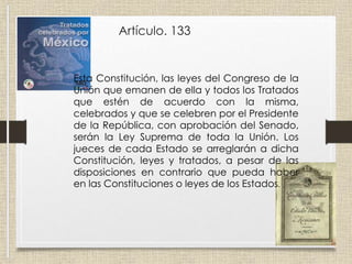 Artículo. 133
Esta Constitución, las leyes del Congreso de la
Unión que emanen de ella y todos los Tratados
que estén de acuerdo con la misma,
celebrados y que se celebren por el Presidente
de la República, con aprobación del Senado,
serán la Ley Suprema de toda la Unión. Los
jueces de cada Estado se arreglarán a dicha
Constitución, leyes y tratados, a pesar de las
disposiciones en contrario que pueda haber
en las Constituciones o leyes de los Estados.
 