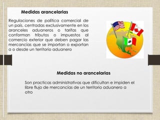 Medidas arancelarias
Regulaciones de política comercial de
un país, centradas exclusivamente en los
aranceles aduaneros o tarifas que
conforman tributos o impuestos al
comercio exterior que deben pagar las
mercancías que se importan o exportan
a o desde un territorio aduanero
Medidas no arancelarias
Son practicas administrativas que dificultan e impiden el
libre flujo de mercancías de un territorio aduanero a
otro
 