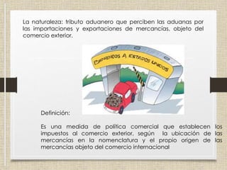 Arancel
La naturaleza: tributo aduanero que perciben las aduanas por
las importaciones y exportaciones de mercancías, objeto del
comercio exterior.
Definición:
Es una medida de política comercial que establecen los
impuestos al comercio exterior, según la ubicación de las
mercancías en la nomenclatura y el propio origen de las
mercancías objeto del comercio internacional
 