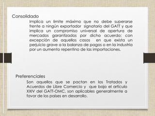 Tipos de arancel
Consolidado
Implica un limite máximo que no debe superarse
frente a ningún exportador signatario del GATT y que
implica un compromiso universal de apertura de
mercados garantizados por dicho acuerdo; con
excepción de aquellos casos en que exista un
perjuicio grave a la balanza de pagos o en la industria
por un aumento repentino de las importaciones.
Preferenciales
Son aquellos que se pactan en los Tratados y
Acuerdos de Libre Comercio y que bajo el artículo
XXIV del GATT-OMC, son aplicables generalmente a
favor de los países en desarrollo.
 