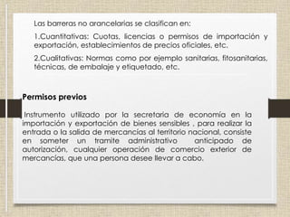 Las barreras no arancelarias se clasifican en:
1.Cuantitativas: Cuotas, licencias o permisos de importación y
exportación, establecimientos de precios oficiales, etc.
2.Cualitativas: Normas como por ejemplo sanitarias, fitosanitarias,
técnicas, de embalaje y etiquetado, etc.
Permisos previos
Instrumento utilizado por la secretaria de economía en la
importación y exportación de bienes sensibles , para realizar la
entrada o la salida de mercancías al territorio nacional, consiste
en someter un tramite administrativo anticipado de
autorización, cualquier operación de comercio exterior de
mercancías, que una persona desee llevar a cabo.
 