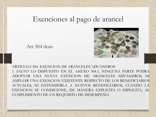 Exenciones al pago de arancel
• Art 304 tlcan
ARTICULO 304. EXENCION DE ARANCELES ADUANEROS
1. SALVO LO DISPUESTO EN EL ANEXO 304.1, NINGUNA PARTE PODRA
ADOPTAR UNA NUEVA EXENCION DE ARANCELES ADUANEROS, NI
AMPLIAR UNA EXENCION EXISTENTE RESPECTO DE LOS BENEFICIARIOS
ACTUALES, NI EXTENDERLA A NUEVOS BENEFICIARIOS, CUANDO LA
EXENCION SE CONDICIONE, DE MANERA EXPLICITA O IMPLICITA, AL
CUMPLIMIENTO DE UN REQUISITO DE DESEMPEÑO.
 