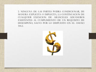 • 2. NINGUNA DE LAS PARTES PODRA CONDICIONAR, DE
MANERA EXPLICITA O IMPLICITA, LA CONTINUACION DE
CUALQUIER EXENCION DE ARANCELES ADUANEROS
EXISTENTES AL CUMPLIMIENTO DE UN REQUISITO DE
DESEMPEÑO, SALVO POR LO DISPUESTO EN EL ANEXO
304.2.
 