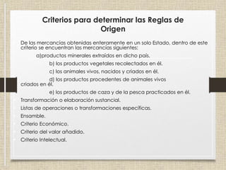 Criterios para determinar las Reglas de
Origen
• De las mercancías obtenidas enteramente en un solo Estado, dentro de este
criterio se encuentran las mercancías siguientes:
a)productos minerales extraídos en dicho país.
b) los productos vegetales recolectados en él.
c) los animales vivos, nacidos y criados en él.
d) los productos procedentes de animales vivos
criados en él.
e) los productos de caza y de la pesca practicados en él.
• Transformación o elaboración sustancial.
• Listas de operaciones o transformaciones específicas.
• Ensamble.
• Criterio Económico.
• Criterio del valor añadido.
• Criterio Intelectual.
 
