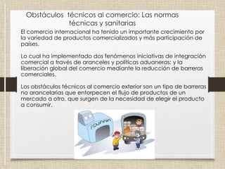 Obstáculos técnicos al comercio: Las normas
técnicas y sanitarias
El comercio internacional ha tenido un importante crecimiento por
la variedad de productos comercializados y más participación de
países.
Lo cual ha implementado dos fenómenos iniciativas de integración
comercial a través de aranceles y políticas aduaneras; y la
liberación global del comercio mediante la reducción de barreras
comerciales.
Los obstáculos técnicos al comercio exterior son un tipo de barreras
no arancelarias que entorpecen el flujo de productos de un
mercado a otro, que surgen de la necesidad de elegir el producto
a consumir.
 