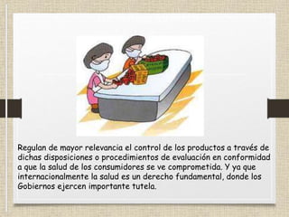 Regulan de mayor relevancia el control de los productos a través de
dichas disposiciones o procedimientos de evaluación en conformidad
a que la salud de los consumidores se ve comprometida. Y ya que
internacionalmente la salud es un derecho fundamental, donde los
Gobiernos ejercen importante tutela.
Las normas sanitarias
 