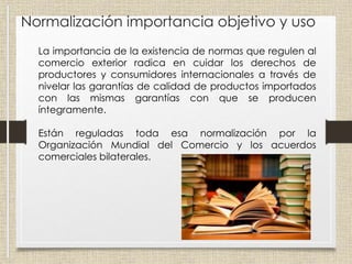 Normalización importancia objetivo y uso
La importancia de la existencia de normas que regulen al
comercio exterior radica en cuidar los derechos de
productores y consumidores internacionales a través de
nivelar las garantías de calidad de productos importados
con las mismas garantías con que se producen
íntegramente.
Están reguladas toda esa normalización por la
Organización Mundial del Comercio y los acuerdos
comerciales bilaterales.
 