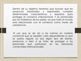Dentro de su objetivo tenemos que buscan que los
productos importados y exportados cumplan
determinadas características y requisitos para
proteger el comercio internacional. Y es promovida
por los Gobiernos de los países, ya que todo el mundo
está relacionado con el comercio como modo de
subsistencia.
El uso que se de da a las normas en materia
comercial que se expiden varía dependiendo lo que
se quiera regular ya sea algún tipo de bienes,
productos o bien si se trata de proteger a los
personales que participan en las relaciones
comerciales internacionales.
 