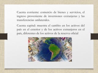 • Cuenta corriente: comercio de bienes y servicios, el
ingreso proveniente de inversiones extranjeras y las
transferencias unilaterales.
• Cuenta capital: muestra el cambio en los activos del
país en el exterior y de los activos extranjeros en el
país, diferentes de los activos de la reserva oficial
 
