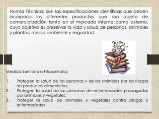 Norma Técnica: Son las especificaciones científicas que deben
incorporar los diferentes productos que son objeto de
comercialización tanto en el mercado interno como externo,
cuyo objetivo es preservar la vida y salud de personas, animales
y plantas, medio ambiente y seguridad.
Medida Sanitaria o Fitosanitaria:
1. Protegen la salud de las personas y de los animales por los riesgos
de productos alimenticios;
2. Protegen la salud de las personas de enfermedades propagadas
por animales y vegetales;
3. Proteger la salud de animales y vegetales contra plagas o
enfermedades
 