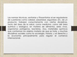 Disciplinas aplicables a las normas técnicas y fitosanitarias
Las normas técnicas, sanitarias y fitosanitarias al ser reguladoras
de cuestiones como calidad, salubridad, seguridad, etc. de un
producto; trabajan conjuntamente con ciertas disciplinas,
tanto del área de la salud, como medicina, como del área
química y biológica, en materia de alimentos, seres vivos,
organismos patógenos, bacterias, virus, materiales químicos
que conforman los objetos materia de que se trate, y muchas
disciplinas sociales como la sociología, historia, y el derecho y
la economía principalmente para regular el comercio
internacional.
 
