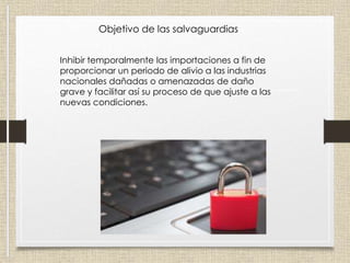 Objetivo de las salvaguardias
Inhibir temporalmente las importaciones a fin de
proporcionar un periodo de alivio a las industrias
nacionales dañadas o amenazadas de daño
grave y facilitar así su proceso de que ajuste a las
nuevas condiciones.
 