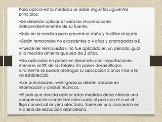 Para aplicar estas medidas se debe seguir los siguientes
principios:
•Se deberán aplicar a todas las importaciones
independientemente de su fuente.
•Solo en la medida para prevenir el daño y facilitar el ajuste.
•Serán temporales no excedentes a 4 años y prorrogadas a 8.
•Puede ser reimpuesta si no fue aplicada en un periodo igual
a la medida anterior que sea de 2 años.
•No aplicadas en países en desarrollo con importaciones
menores al 3% de las totales. En países desarrollados
altamente se puede prorrogar su aplicación 2 años mas a lo
ya establecido.
•Las autoridades investigadoras deben basarse en
información y análisis técnicos.
•El país que decida aplicar estas medidas debe ofrecer una
compensación comercial adecuada al país con el cual el
flujo comercial se verá afectado. Suele ser una concesión en
materia de reducción arancelaria.
 