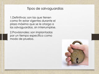 Tipos de salvaguardias
1.Definitivas: son las que tienen
como fin estar vigentes durante el
plazo máximo que se le otorga a
las salvaguardias, sin interrumpirse.
2.Provisionales: son implantadas
por un tiempo específico como
modo de prueba.
 