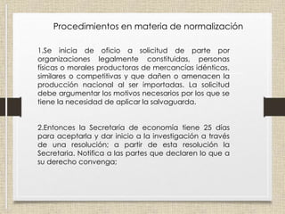Procedimientos en materia de normalización
1.Se inicia de oficio a solicitud de parte por
organizaciones legalmente constituidas, personas
físicas o morales productoras de mercancías idénticas,
similares o competitivas y que dañen o amenacen la
producción nacional al ser importadas. La solicitud
debe argumentar los motivos necesarios por los que se
tiene la necesidad de aplicar la salvaguarda.
2.Entonces la Secretaría de economía tiene 25 días
para aceptarla y dar inicio a la investigación a través
de una resolución; a partir de esta resolución la
Secretaria. Notifica a las partes que declaren lo que a
su derecho convenga;
 
