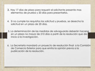 3. Hay 17 días de plazo para requerir al solicitante presente mas
elementos de prueba y 20 días para presentarlos.
4. Si no cumple los requisitos las solicitud y pruebas, se desecha la
solicitud en un plazo de 20 días.
5. La determinación de las medidas de salvaguarda deberán hacerse
en un plazo no mayor de 210 días a partir de la resolución que dio
inicio a la investigación.
6. La Secretaría mandará un proyecto de resolución final a la Comisión
de Comercio Exterior para que emita la opinión previa a la
publicación de la resolución.
 