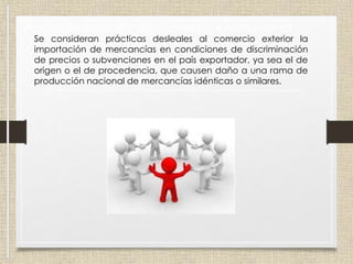 Prácticas desleales del comercio internacional
Se consideran prácticas desleales al comercio exterior la
importación de mercancías en condiciones de discriminación
de precios o subvenciones en el país exportador, ya sea el de
origen o el de procedencia, que causen daño a una rama de
producción nacional de mercancías idénticas o similares.
 