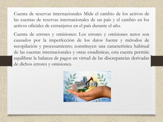 • Cuenta de reservas internacionales Mide el cambio de los activos de
las cuentas de reservas internacionales de un país y el cambio en los
activos oficiales de extranjeros en el país durante el año.
• Cuenta de errores y omisiones: Los errores y omisiones netos son
causados por la imperfección de los datos fuente y métodos de
recopilación y procesamiento; constituyen una característica habitual
de las cuentas internacionales y otras estadísticas, esta cuenta permite
equilibrar la balanza de pagos en virtud de las discrepancias derivadas
de dichos errores y omisiones.
 