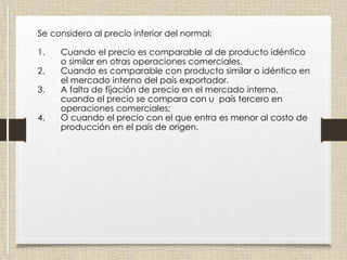 Se considera al precio inferior del normal:
1. Cuando el precio es comparable al de producto idéntico
o similar en otras operaciones comerciales.
2. Cuando es comparable con producto similar o idéntico en
el mercado interno del país exportador.
3. A falta de fijación de precio en el mercado interno,
cuando el precio se compara con u país tercero en
operaciones comerciales;
4. O cuando el precio con el que entra es menor al costo de
producción en el país de origen.
 