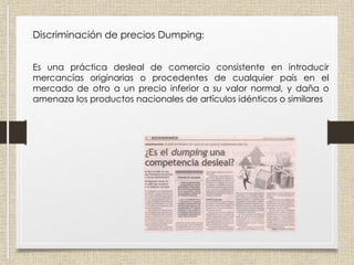 Discriminación de precios Dumping:
Es una práctica desleal de comercio consistente en introducir
mercancías originarias o procedentes de cualquier país en el
mercado de otro a un precio inferior a su valor normal, y daña o
amenaza los productos nacionales de artículos idénticos o similares
 