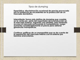 • Esporádico: discriminación ocasional de precios provocada
por la existencia de excedentes en la producción de un
mercado doméstico.
• Intermitente: forma más dañina de dumping que consiste
en la venta por parte del exportador de la producción en
el mercado externo, logrando una pérdida, pero teniendo
acceso al mercado excluyendo la competencia. Luego
aumenta considerablemente el precio para obtener
ganancias monopólicas.
• Continuo: políticas de un monopolista que se da cuenta de
la separación del mercado interno con el externo por
barreras arancelarias.
Tipos de dumping
 