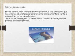 Subvención o subsidio:
Es una contribución financiera de un gobierno a una particular, que
le confiere en beneficio para incrementar artificialmente la ventaja
competitiva de sus exportadores.
Directamente otorgada por el Gobierno o a través de organismo
público o entidad privada.
 