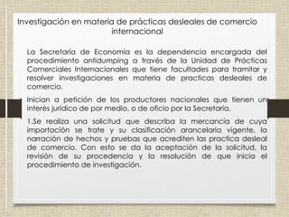 La Secretaría de Economía es la dependencia encargada del
procedimiento antidumping a través de la Unidad de Prácticas
Comerciales Internacionales que tiene facultades para tramitar y
resolver investigaciones en materia de practicas desleales de
comercio.
Inician a petición de los productores nacionales que tienen un
interés jurídico de por medio, o de oficio por la Secretaría.
1.Se realiza una solicitud que describa la mercancía de cuya
importación se trate y su clasificación arancelaria vigente, la
narración de hechos y pruebas que acrediten las practica desleal
de comercio. Con esto se da la aceptación de la solicitud, la
revisión de su procedencia y la resolución de que inicia el
procedimiento de investigación.
Investigación en materia de prácticas desleales de comercio
internacional
 