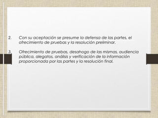 2. Con su aceptación se presume la defensa de las partes, el
ofrecimiento de pruebas y la resolución preliminar.
3. Ofrecimiento de pruebas, desahogo de las mismas, audiencia
pública, alegatos, análisis y verificación de la información
proporcionada por las partes y la resolución final.
 