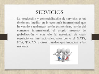 SERVICIOS
• La producción y comercialización de servicios es un
fenómeno inédito en la economía internacional que
ha venido a replantear teorías económicas, teorías del
comercio internacional, el propio proceso de
globalización y con ello la necesidad de crear
regulaciones internacionales, tales como el GATS,
FTA, TLCAN y otros tratados que impactan a las
naciones.
 