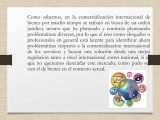 • Como sabemos, en la comercialización internacional de
bienes por mucho tiempo se trabajó en busca de un orden
jurídico, mismo que ha planteado y continúa planteando
problemáticas diversas, por lo que el reto como abogados o
profesionales en general está latente para identificar ahora
problemáticas respecto a la comercialización internacional
de los servicios y buscar una solución desde una mejor
regulación tanto a nivel internacional como nacional, si es
que no queremos descuidar este mercado, como pudo ser
con el de bienes en el contexto actual.
 