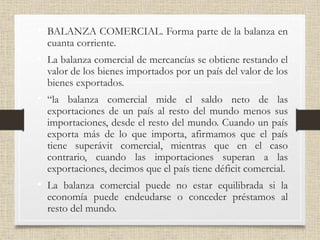 • BALANZA COMERCIAL. Forma parte de la balanza en
cuanta corriente.
• La balanza comercial de mercancías se obtiene restando el
valor de los bienes importados por un país del valor de los
bienes exportados.
• “la balanza comercial mide el saldo neto de las
exportaciones de un país al resto del mundo menos sus
importaciones, desde el resto del mundo. Cuando un país
exporta más de lo que importa, afirmamos que el país
tiene superávit comercial, mientras que en el caso
contrario, cuando las importaciones superan a las
exportaciones, decimos que el país tiene déficit comercial.
• La balanza comercial puede no estar equilibrada si la
economía puede endeudarse o conceder préstamos al
resto del mundo.
 