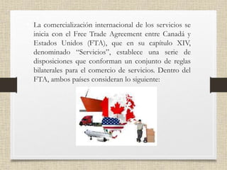 • La comercialización internacional de los servicios se
inicia con el Free Trade Agreement entre Canadá y
Estados Unidos (FTA), que en su capítulo XIV,
denominado “Servicios”, establece una serie de
disposiciones que conforman un conjunto de reglas
bilaterales para el comercio de servicios. Dentro del
FTA, ambos países consideran lo siguiente:
 