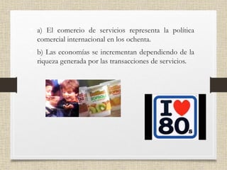 • a) El comercio de servicios representa la política
comercial internacional en los ochenta.
• b) Las economías se incrementan dependiendo de la
riqueza generada por las transacciones de servicios.
 