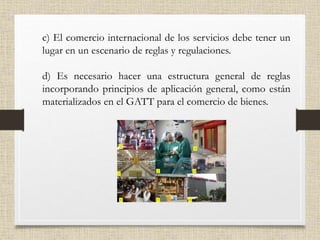 c) El comercio internacional de los servicios debe tener un
lugar en un escenario de reglas y regulaciones.
d) Es necesario hacer una estructura general de reglas
incorporando principios de aplicación general, como están
materializados en el GATT para el comercio de bienes.
 