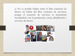 • e) No es posible hablar sobre el libre comercio de
bienes sin hablar del libre comercio de servicios,
porque el comercio de servicios se incrementa
mezclándolo con la producción, venta, distribución y
servicios de bienes.
 