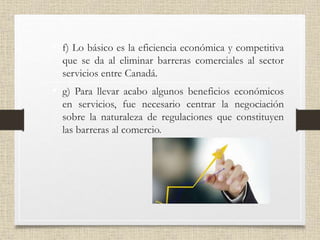 • f) Lo básico es la eficiencia económica y competitiva
que se da al eliminar barreras comerciales al sector
servicios entre Canadá.
• g) Para llevar acabo algunos beneficios económicos
en servicios, fue necesario centrar la negociación
sobre la naturaleza de regulaciones que constituyen
las barreras al comercio.
 