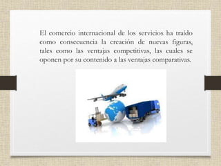• El comercio internacional de los servicios ha traído
como consecuencia la creación de nuevas figuras,
tales como las ventajas competitivas, las cuales se
oponen por su contenido a las ventajas comparativas.
 