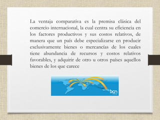 • La ventaja comparativa es la premisa clásica del
comercio internacional, la cual centra su eficiencia en
los factores productivos y sus costos relativos, de
manera que un país debe especializarse en producir
exclusivamente bienes o mercancías de los cuales
tiene abundancia de recursos y costos relativos
favorables, y adquirir de otro u otros países aquellos
bienes de los que carece
 