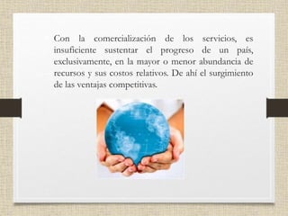 • Con la comercialización de los servicios, es
insuficiente sustentar el progreso de un país,
exclusivamente, en la mayor o menor abundancia de
recursos y sus costos relativos. De ahí el surgimiento
de las ventajas competitivas.
 