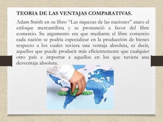 • TEORIA DE LAS VENTAJAS COMPARATIVAS.
• Adam Smith en su libro “Las riquezas de las naciones” ataco el
enfoque mercantilista y se pronunció a favor del libre
comercio. Su argumento era que mediante el libre comercio
cada nación se podría especializar en la producción de bienes
respecto a los cuales tuviera una ventaja absoluta, es decir,
aquellos que puede producir más eficientemente que cualquier
otro país e importar a aquellos en los que tuviera una
desventaja absoluta.
 