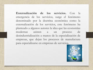• Externalización de los servicios. Con la
emergencia de los servicios, surge el fenómeno
denominado por la doctrina económica como la
externalización de los servicios, este fenómeno ha
planteado a algunos autores la idea que las economías
modernas asisten a un proceso de
desindustrialización a manos de la especialización de
empresas, que dejan los procesos de manufactura
para especializarse en empresas de servicios.
 