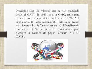 • Principios Son los mismos que se han manejado
desde el GATT de 1947 hasta la OMC, tanto para
bienes como para servicios, incluso en el TLCAN,
tales como: 1) Trato nacional. 2) Trato de la nación
más favorecida. 3) Transparencia. 4) Liberalización
progresiva. 5) Se permiten las restricciones para
proteger la balanza de pagos (artículo XII del
GATS).
 