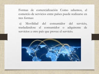 • Formas de comercialización Como sabemos, el
comercio de servicios entre países puede realizarse en
tres formas:
• a) Movilidad del consumidor del servicio,
trasladándose el consumidor o adquirente de
servicios a otro país que provee el servicio.
 