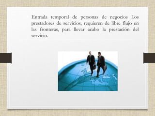 • Entrada temporal de personas de negocios Los
prestadores de servicios, requieren de libre flujo en
las fronteras, para llevar acabo la prestación del
servicio.
 