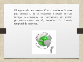 • El ingreso de una persona física al territorio de otro
país distinto al de su residencia u origen por un
tiempo determinado, sin intenciones de residir
permanentemente en él, constituye la entrada
temporal de personas.
 
