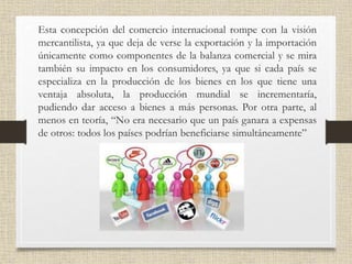 • Esta concepción del comercio internacional rompe con la visión
mercantilista, ya que deja de verse la exportación y la importación
únicamente como componentes de la balanza comercial y se mira
también su impacto en los consumidores, ya que si cada país se
especializa en la producción de los bienes en los que tiene una
ventaja absoluta, la producción mundial se incrementaría,
pudiendo dar acceso a bienes a más personas. Por otra parte, al
menos en teoría, “No era necesario que un país ganara a expensas
de otros: todos los países podrían beneficiarse simultáneamente”
 