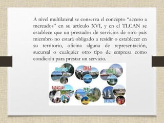 • A nivel multilateral se conserva el concepto “acceso a
mercados” en su artículo XVI, y en el TLCAN se
establece que un prestador de servicios de otro país
miembro no estará obligado a residir o establecer en
su territorio, oficina alguna de representación,
sucursal o cualquier otro tipo de empresa como
condición para prestar un servicio.
 