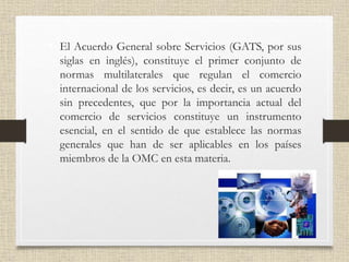 • El Acuerdo General sobre Servicios (GATS, por sus
siglas en inglés), constituye el primer conjunto de
normas multilaterales que regulan el comercio
internacional de los servicios, es decir, es un acuerdo
sin precedentes, que por la importancia actual del
comercio de servicios constituye un instrumento
esencial, en el sentido de que establece las normas
generales que han de ser aplicables en los países
miembros de la OMC en esta materia.
 